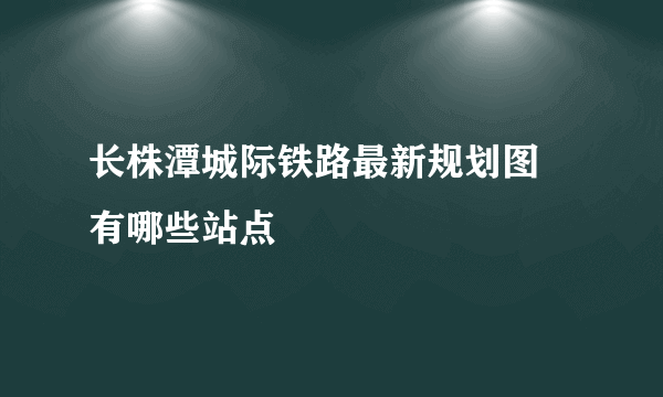 长株潭城际铁路最新规划图 有哪些站点