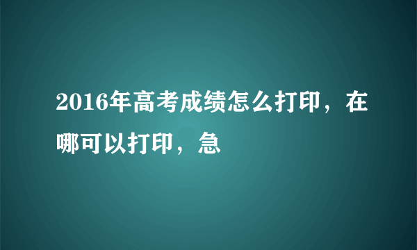 2016年高考成绩怎么打印，在哪可以打印，急