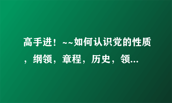 高手进！~~如何认识党的性质，纲领，章程，历史，领导，路线方针和政策 结合例子  谁能帮下忙啊~急~急