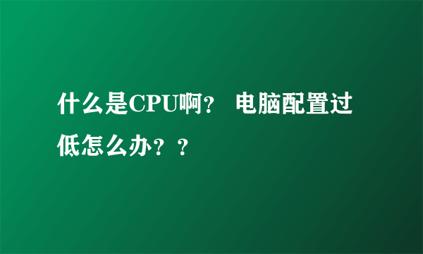 什么是CPU啊？ 电脑配置过低怎么办？？