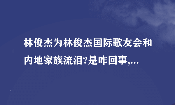 林俊杰为林俊杰国际歌友会和内地家族流泪?是咋回事,什么时候