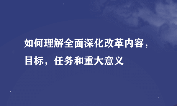 如何理解全面深化改革内容，目标，任务和重大意义