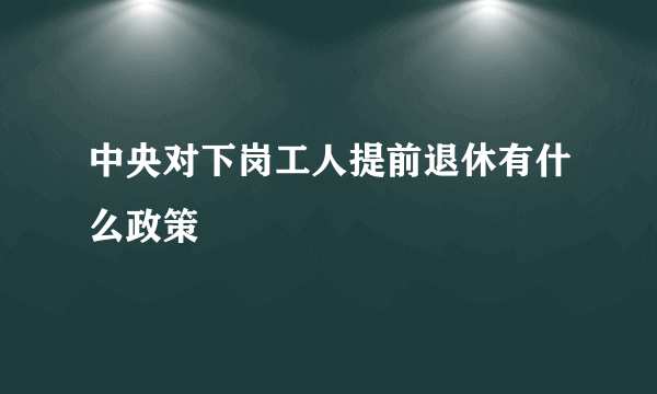 中央对下岗工人提前退休有什么政策