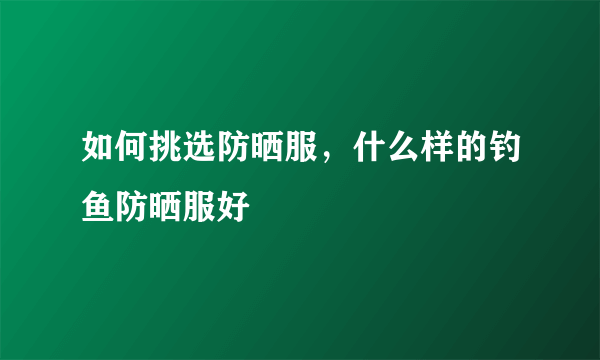 如何挑选防晒服，什么样的钓鱼防晒服好