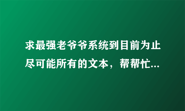 求最强老爷爷系统到目前为止尽可能所有的文本，帮帮忙，如果有会加悬赏的