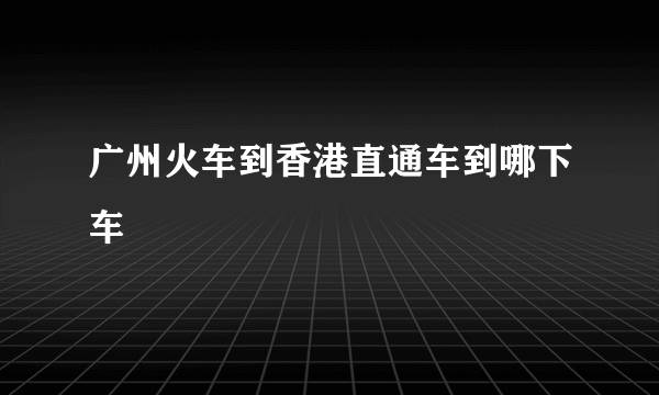 广州火车到香港直通车到哪下车