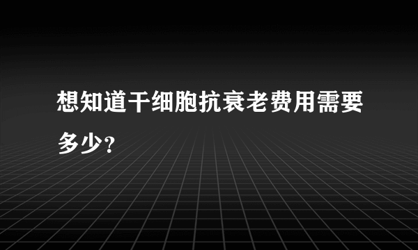 想知道干细胞抗衰老费用需要多少？