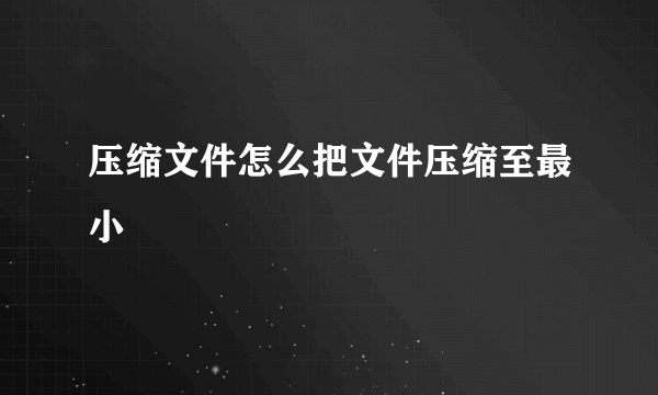 压缩文件怎么把文件压缩至最小