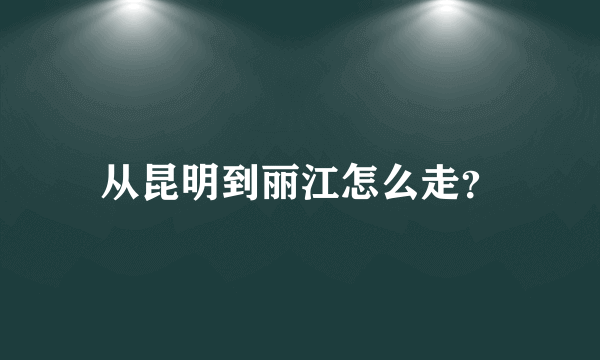 从昆明到丽江怎么走？