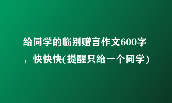 给同学的临别赠言作文600字，快快快(提醒只给一个同学)