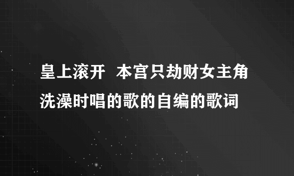 皇上滚开  本宫只劫财女主角洗澡时唱的歌的自编的歌词