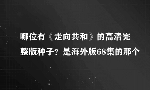 哪位有《走向共和》的高清完整版种子？是海外版68集的那个