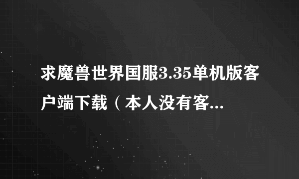 求魔兽世界国服3.35单机版客户端下载（本人没有客户端要下载解压就能玩的版本3.22的不要。。）