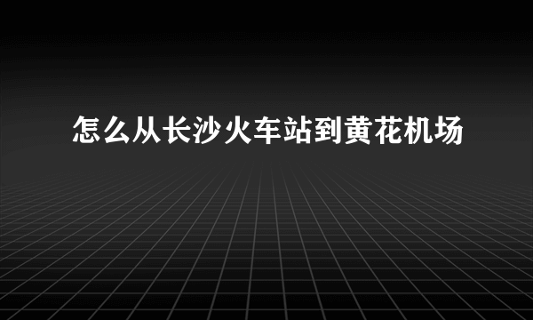 怎么从长沙火车站到黄花机场