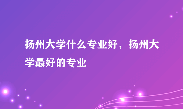 扬州大学什么专业好，扬州大学最好的专业