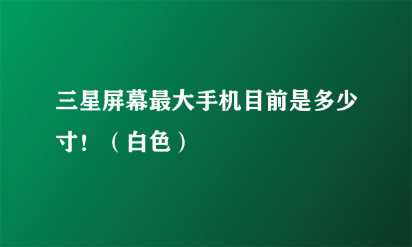 三星屏幕最大手机目前是多少寸！（白色）