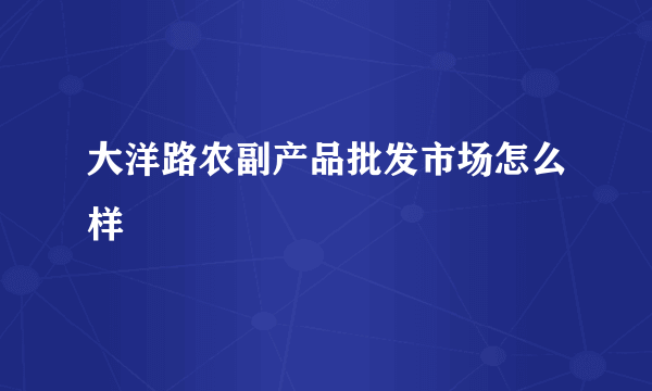 大洋路农副产品批发市场怎么样