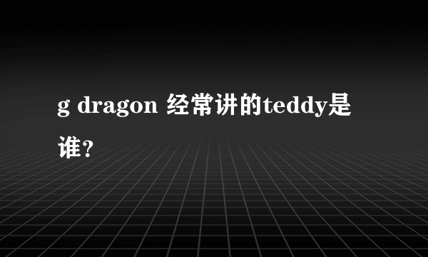 g dragon 经常讲的teddy是谁？