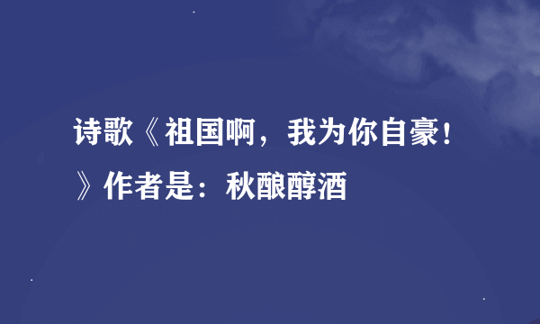 诗歌《祖国啊，我为你自豪！》作者是：秋酿醇酒