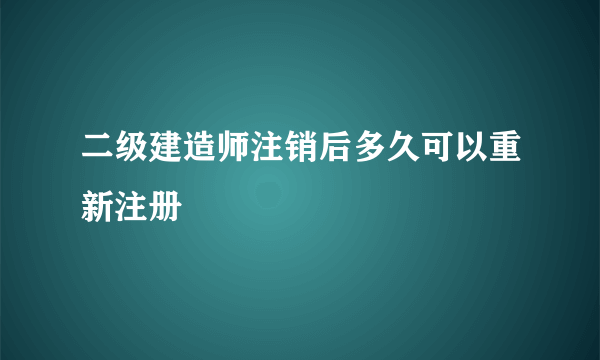 二级建造师注销后多久可以重新注册