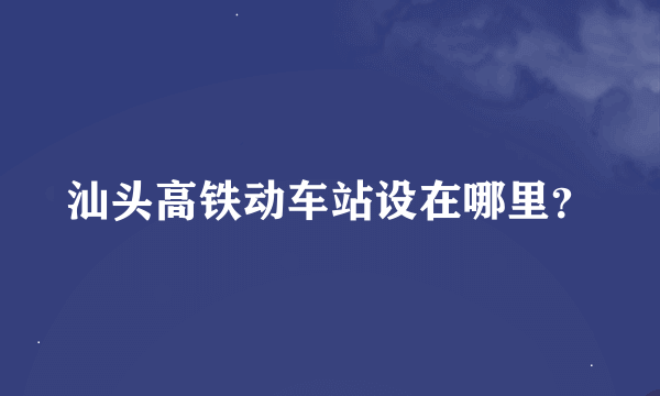 汕头高铁动车站设在哪里？