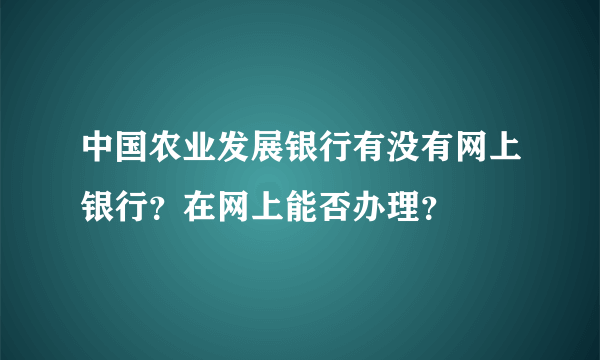 中国农业发展银行有没有网上银行？在网上能否办理？