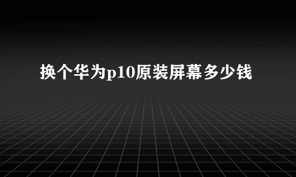 换个华为p10原装屏幕多少钱