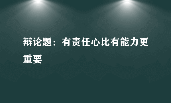 辩论题：有责任心比有能力更重要