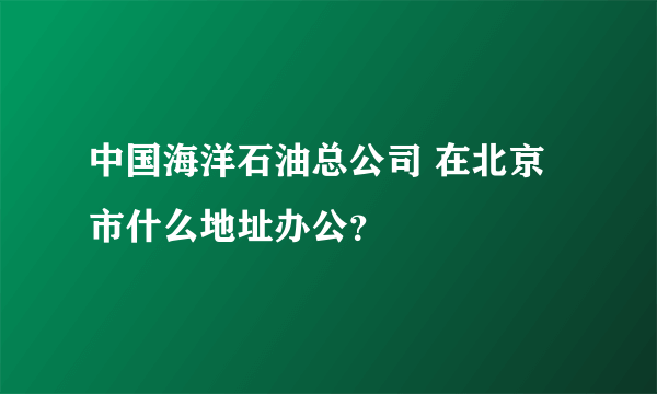 中国海洋石油总公司 在北京市什么地址办公？