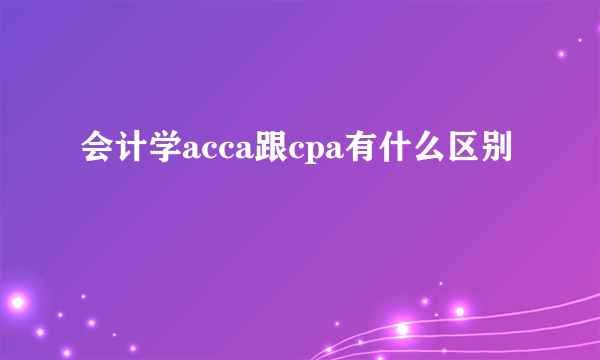 会计学acca跟cpa有什么区别