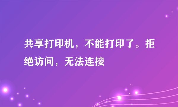 共享打印机，不能打印了。拒绝访问，无法连接