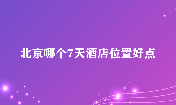 北京哪个7天酒店位置好点