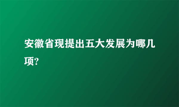 安徽省现提出五大发展为哪几项?