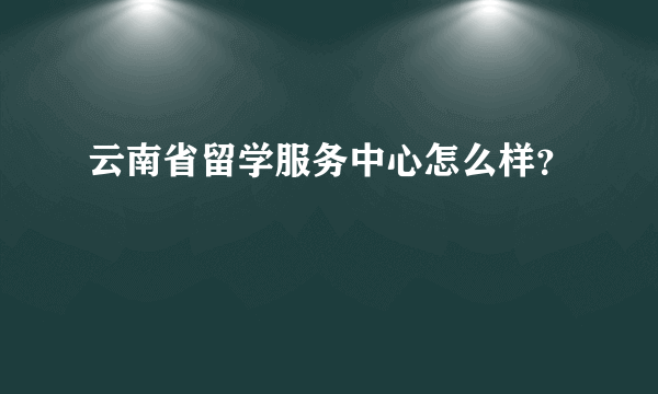 云南省留学服务中心怎么样？