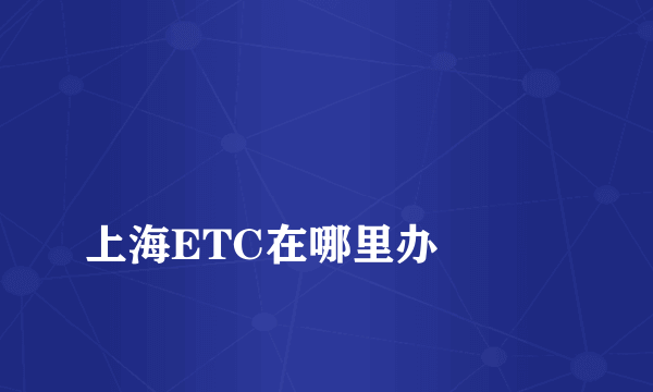 
上海ETC在哪里办

