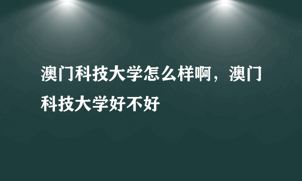 澳门科技大学怎么样啊，澳门科技大学好不好