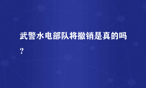 武警水电部队将撤销是真的吗？