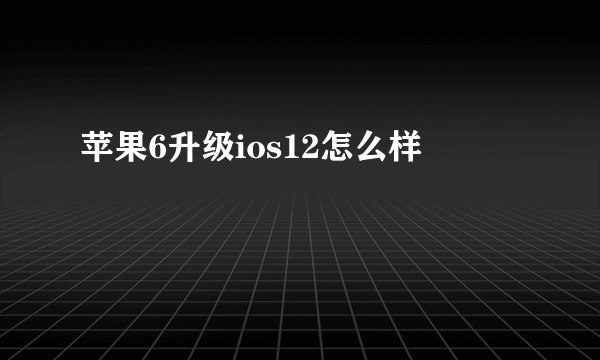 苹果6升级ios12怎么样