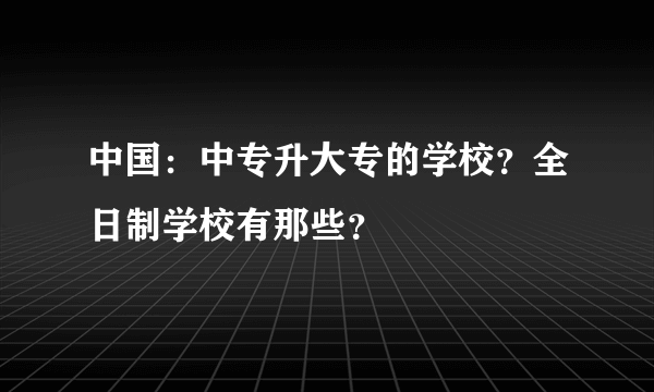 中国：中专升大专的学校？全日制学校有那些？