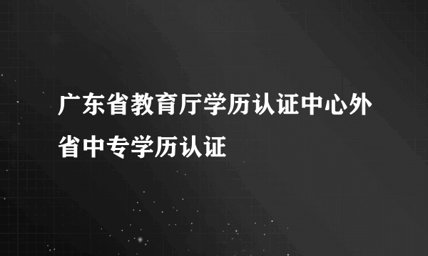 广东省教育厅学历认证中心外省中专学历认证