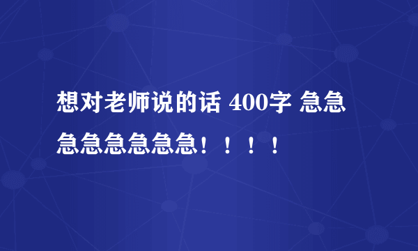 想对老师说的话 400字 急急急急急急急急！！！！