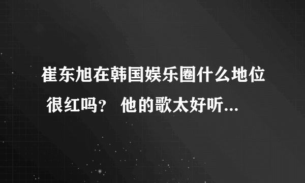 崔东旭在韩国娱乐圈什么地位 很红吗？ 他的歌太好听了 想知道