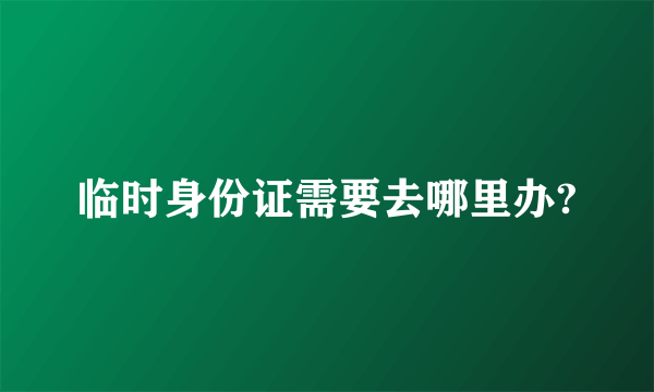 临时身份证需要去哪里办?