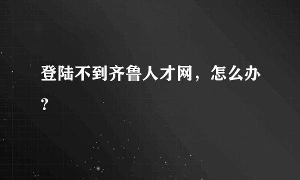 登陆不到齐鲁人才网，怎么办？