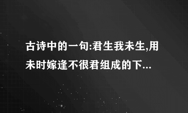 古诗中的一句:君生我未生,用未时嫁逢不很君组成的下句是什么?