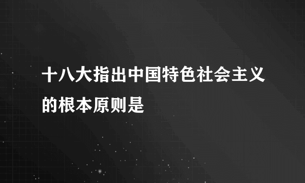 十八大指出中国特色社会主义的根本原则是