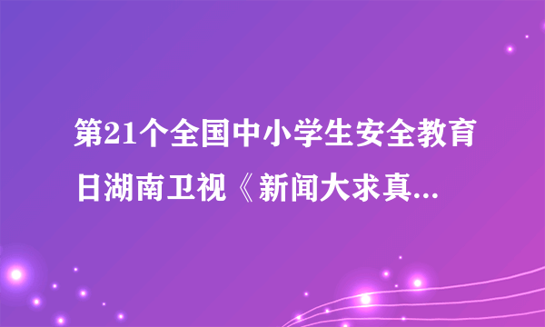 第21个全国中小学生安全教育日湖南卫视《新闻大求真》到那可以看