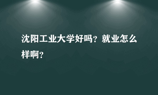 沈阳工业大学好吗？就业怎么样啊？