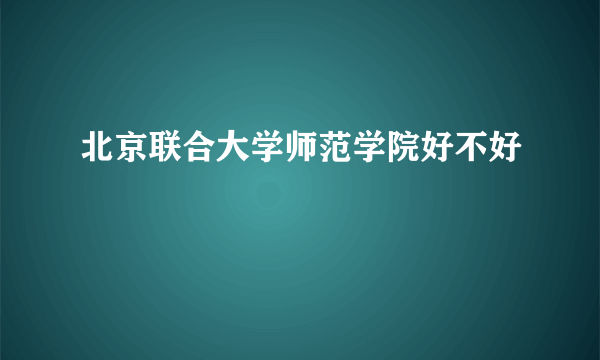 北京联合大学师范学院好不好