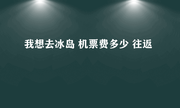 我想去冰岛 机票费多少 往返